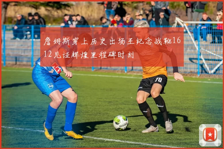 詹姆斯穿上历史出场王纪念战靴1612见证辉煌里程碑时刻