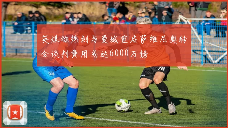 英媒称热刺与曼城重启萨维尼奥转会谈判费用或达6000万镑