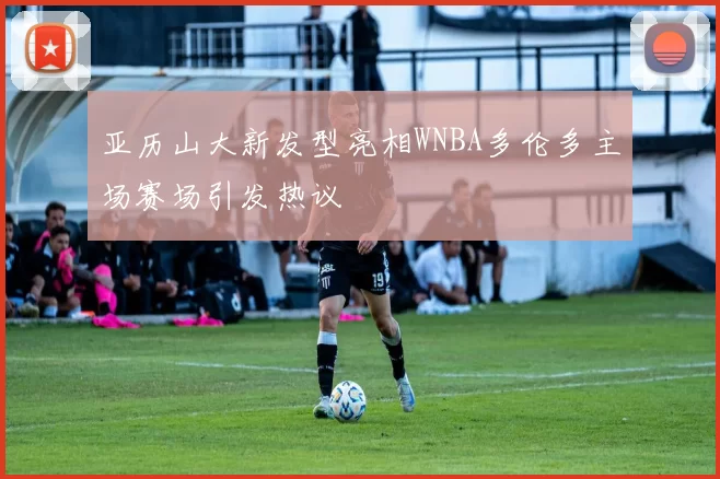 亚历山大新发型亮相WNBA多伦多主场赛场引发热议