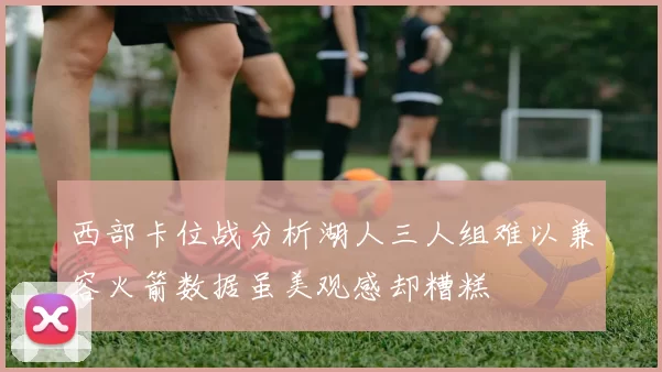 西部卡位战分析湖人三人组难以兼容火箭数据虽美观感却糟糕