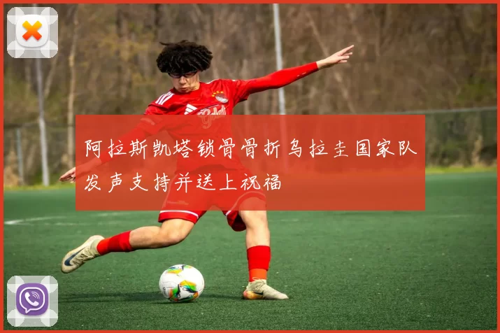 阿拉斯凯塔锁骨骨折乌拉圭国家队发声支持并送上祝福