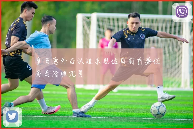皇马意外否认追求恩佐目前首要任务是清理冗员