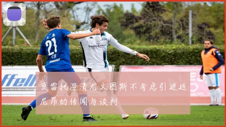 莫雷托澄清尤文图斯不考虑引进迈尼昂的传闻与谈判