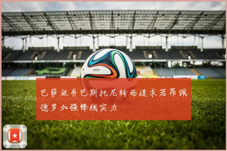 巴萨放弃巴斯托尼转而追求若昂佩德罗加强锋线实力