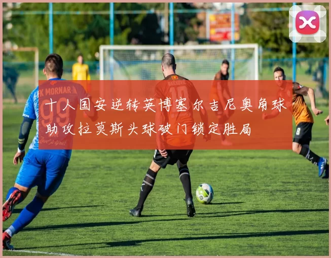 十人国安逆转英博塞尔吉尼奥角球助攻拉莫斯头球破门锁定胜局