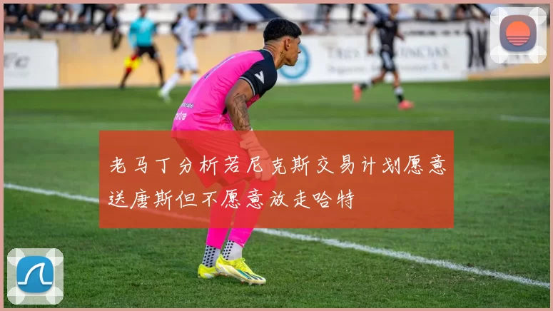 老马丁分析若尼克斯交易计划愿意送唐斯但不愿意放走哈特