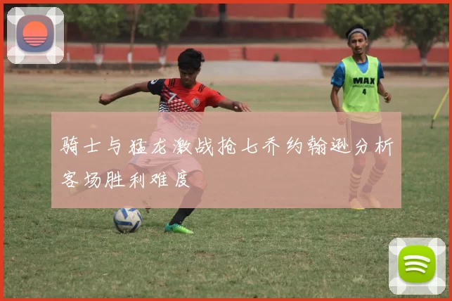 骑士与猛龙激战抢七乔约翰逊分析客场胜利难度