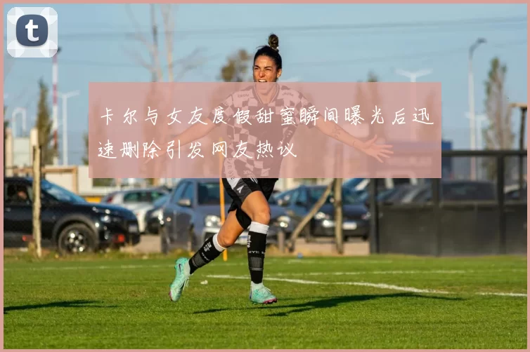 卡尔与女友度假甜蜜瞬间曝光后迅速删除引发网友热议