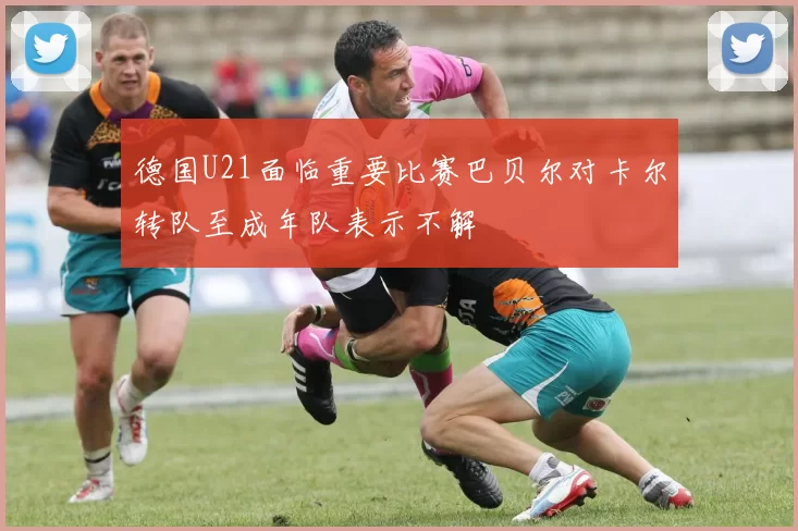 德国U21面临重要比赛巴贝尔对卡尔转队至成年队表示不解