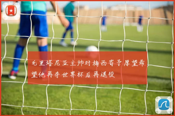 毛里塔尼亚主帅对梅西寄予厚望希望他再夺世界杯后再退役