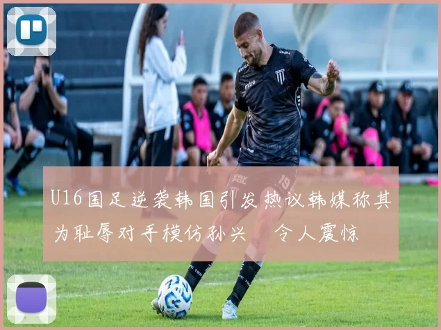 U16国足逆袭韩国引发热议韩媒称其为耻辱对手模仿孙兴慜令人震惊
