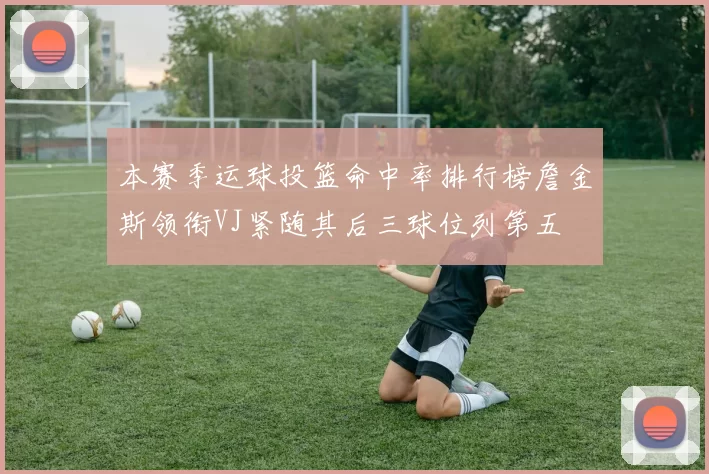本赛季运球投篮命中率排行榜詹金斯领衔VJ紧随其后三球位列第五