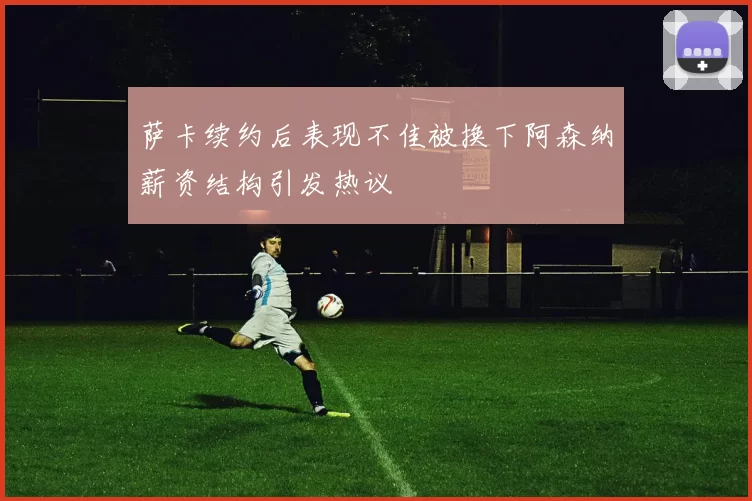 萨卡续约后表现不佳被换下阿森纳薪资结构引发热议