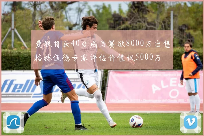 曼联将获40分成马赛欲8000万出售格林伍德专家评估价值仅5000万