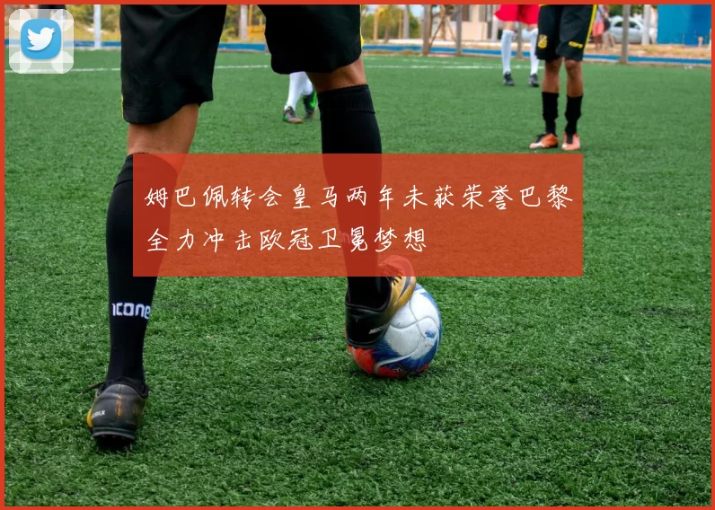 姆巴佩转会皇马两年未获荣誉巴黎全力冲击欧冠卫冕梦想