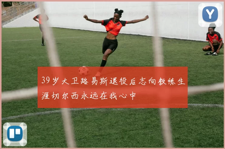 39岁大卫路易斯退役后志向教练生涯切尔西永远在我心中