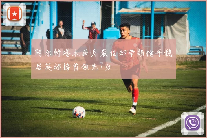 阿尔特塔未获月最佳却带领枪手稳居英超榜首领先7分