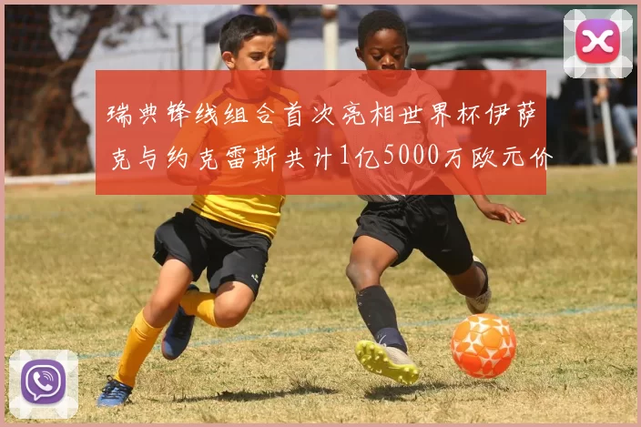 瑞典锋线组合首次亮相世界杯伊萨克与约克雷斯共计1亿5000万欧元价值