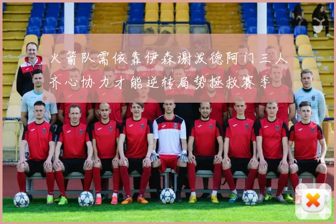 火箭队需依靠伊森谢泼德阿门三人齐心协力才能逆转局势拯救赛季