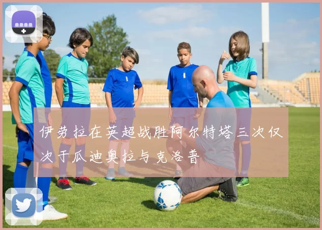 伊劳拉在英超战胜阿尔特塔三次仅次于瓜迪奥拉与克洛普