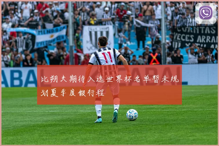 比朔夫期待入选世界杯名单暂未规划夏季度假行程