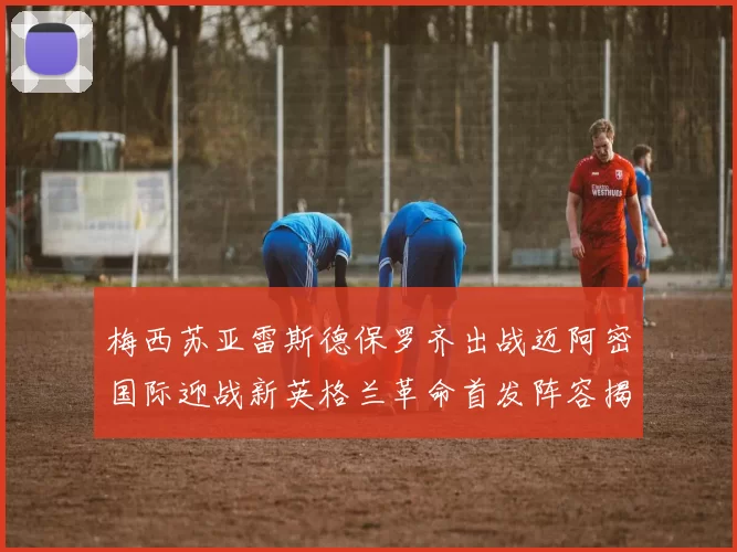 梅西苏亚雷斯德保罗齐出战迈阿密国际迎战新英格兰革命首发阵容揭晓