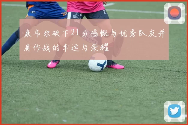 康韦尔砍下21分感慨与优秀队友并肩作战的幸运与荣耀