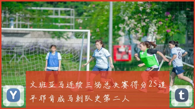 文班亚马连续三场总决赛得分25追平邓肯成马刺队史第二人
