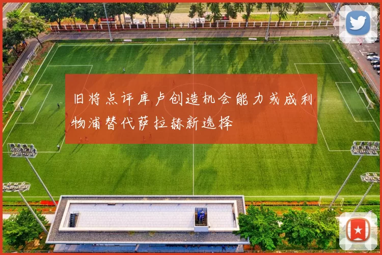 旧将点评库卢创造机会能力或成利物浦替代萨拉赫新选择