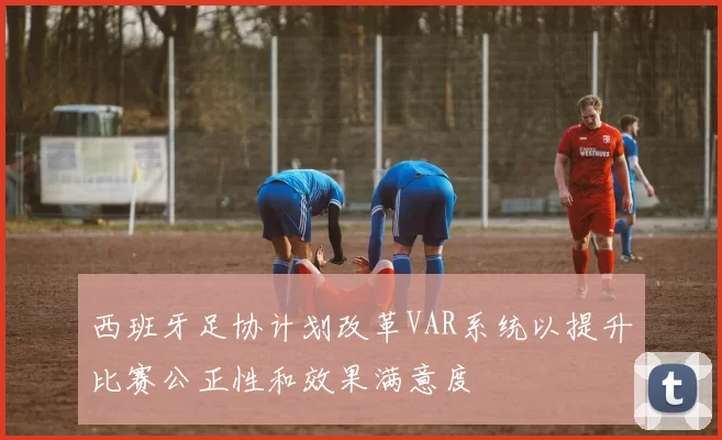 西班牙足协计划改革VAR系统以提升比赛公正性和效果满意度
