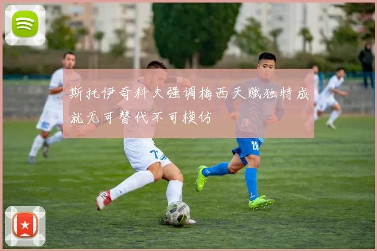 斯托伊奇科夫强调梅西天赋独特成就无可替代不可模仿
