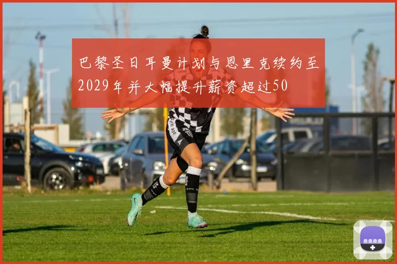 巴黎圣日耳曼计划与恩里克续约至2029年并大幅提升薪资超过50