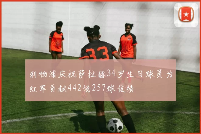 利物浦庆祝萨拉赫34岁生日球员为红军贡献442场257球佳绩