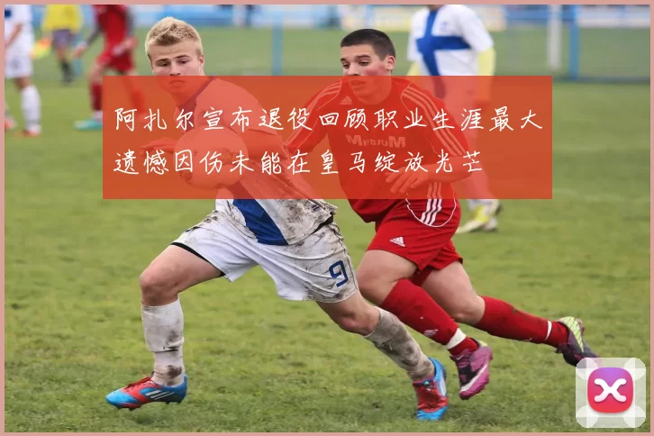 阿扎尔宣布退役回顾职业生涯最大遗憾因伤未能在皇马绽放光芒