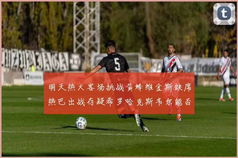 明天热火客场挑战黄蜂维金斯缺席热巴出战存疑希罗哈克斯韦尔能否发挥